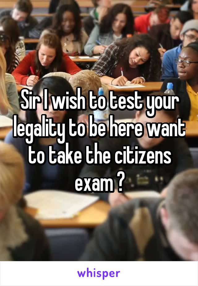 Sir I wish to test your legality to be here want to take the citizens exam ?