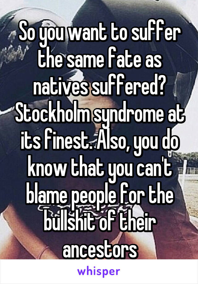 So you want to suffer the same fate as natives suffered? Stockholm syndrome at its finest. Also, you do know that you can't blame people for the bullshit of their ancestors