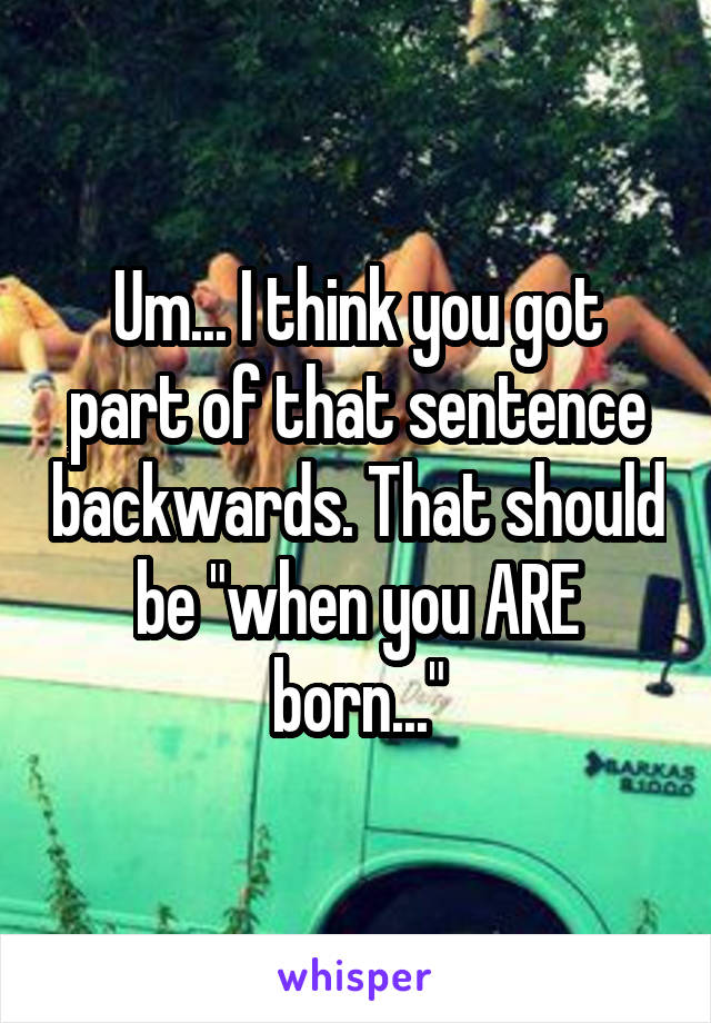 Um... I think you got part of that sentence backwards. That should be "when you ARE born..."