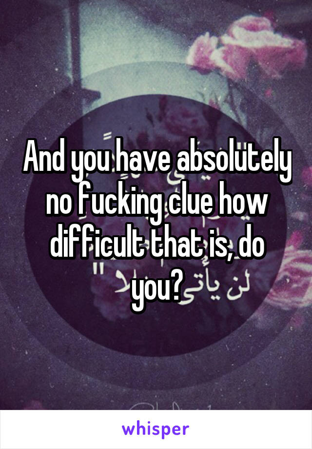 And you have absolutely no fucking clue how difficult that is, do you?