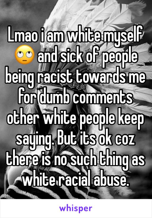 Lmao i am white myself 🙄 and sick of people being racist towards me for dumb comments other white people keep saying. But its ok coz there is no such thing as white racial abuse.