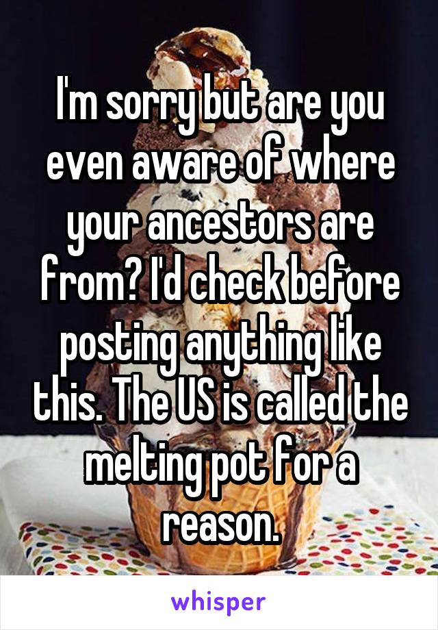 I'm sorry but are you even aware of where your ancestors are from? I'd check before posting anything like this. The US is called the melting pot for a reason.