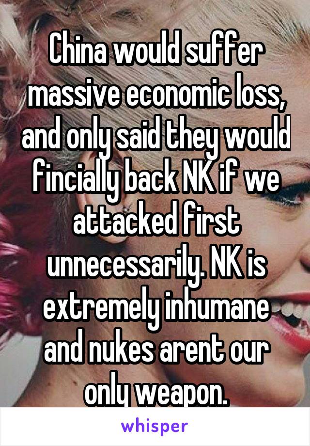 China would suffer massive economic loss, and only said they would fincially back NK if we attacked first unnecessarily. NK is extremely inhumane and nukes arent our only weapon.