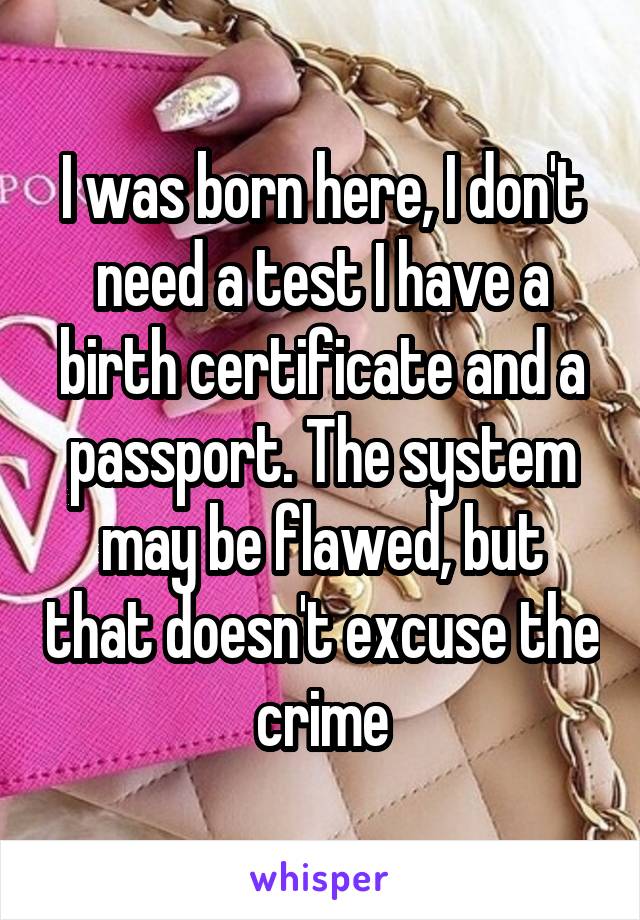 I was born here, I don't need a test I have a birth certificate and a passport. The system may be flawed, but that doesn't excuse the crime