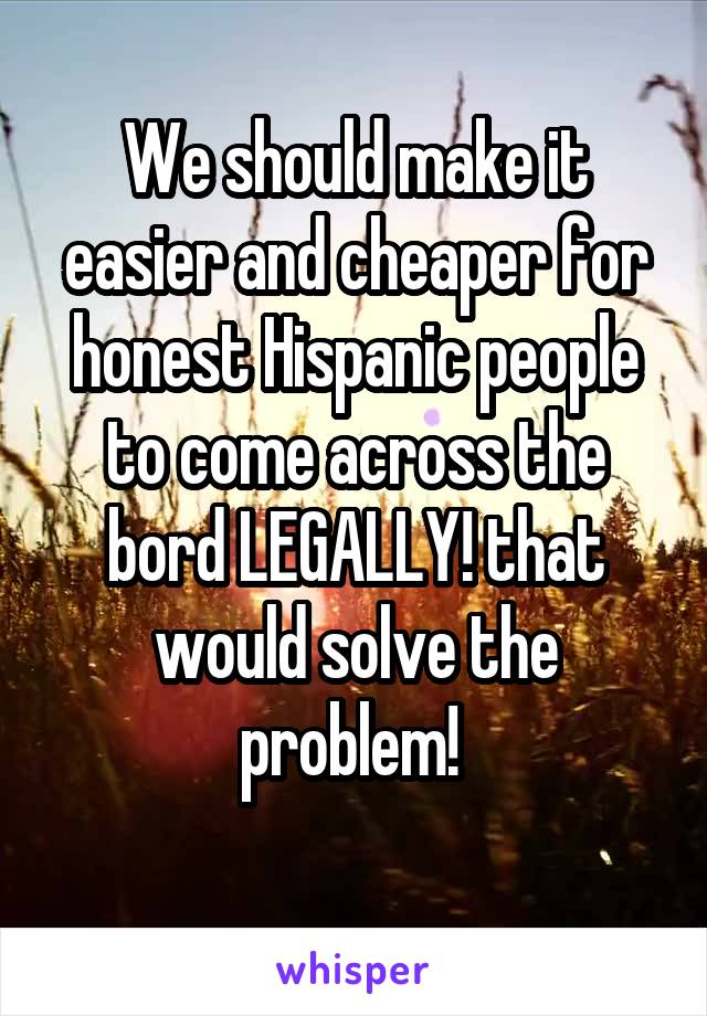 We should make it easier and cheaper for honest Hispanic people to come across the bord LEGALLY! that would solve the problem! 
