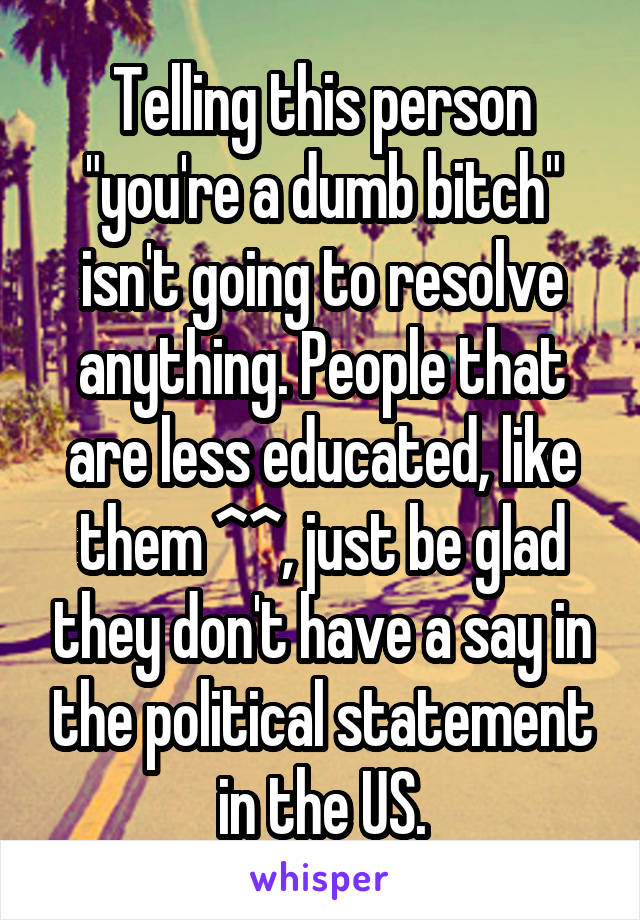 Telling this person "you're a dumb bitch" isn't going to resolve anything. People that are less educated, like them ^^, just be glad they don't have a say in the political statement in the US.