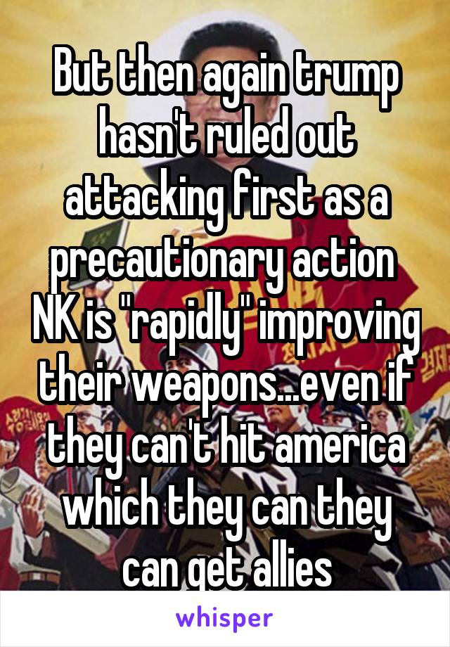 But then again trump hasn't ruled out attacking first as a precautionary action  NK is "rapidly" improving their weapons...even if they can't hit america which they can they can get allies