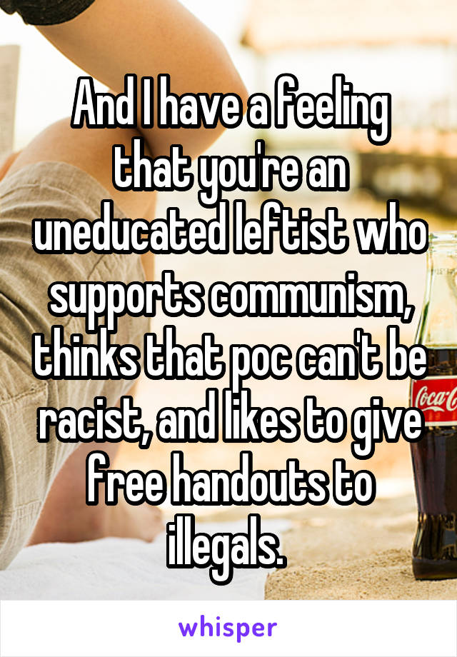 And I have a feeling that you're an uneducated leftist who supports communism, thinks that poc can't be racist, and likes to give free handouts to illegals. 