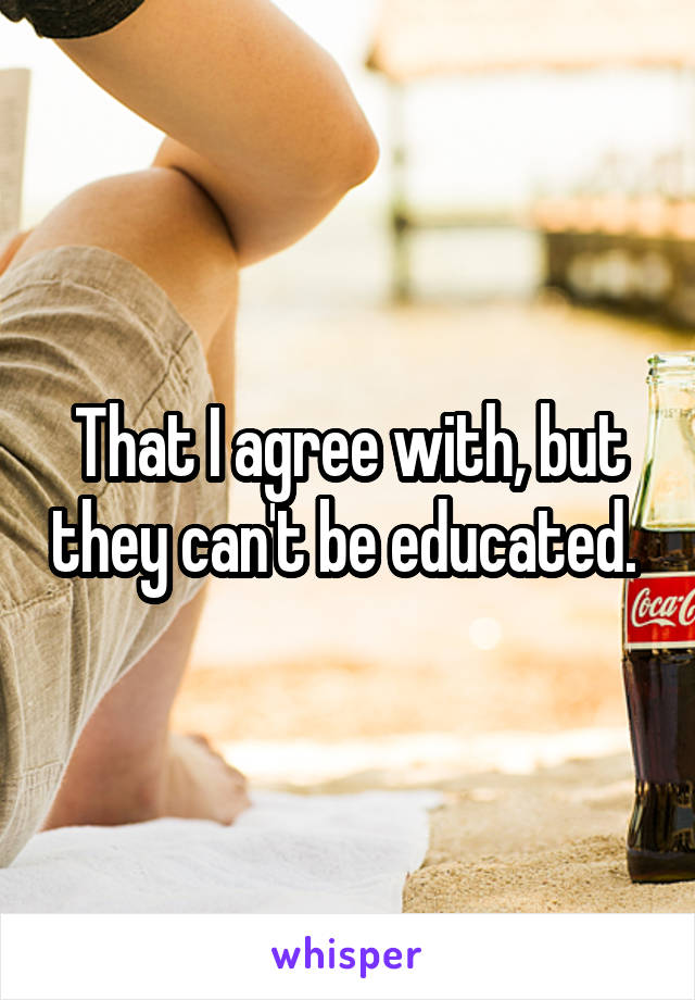 That I agree with, but they can't be educated. 