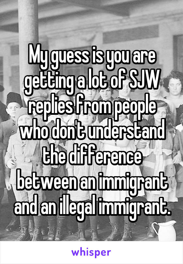 My guess is you are getting a lot of SJW replies from people who don't understand the difference between an immigrant and an illegal immigrant.