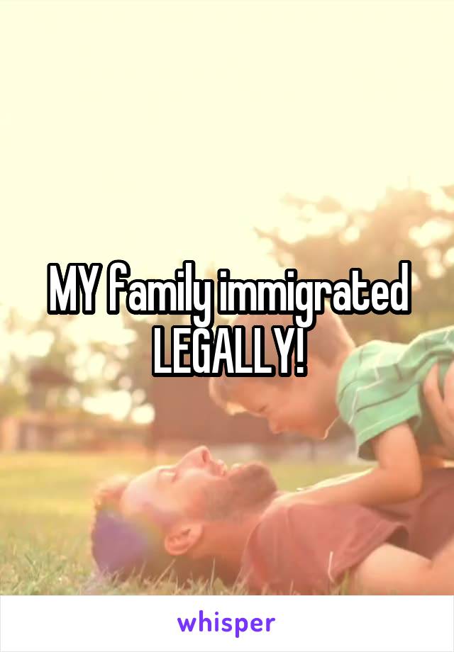 MY family immigrated LEGALLY!