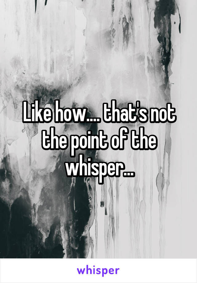 Like how.... that's not the point of the whisper...