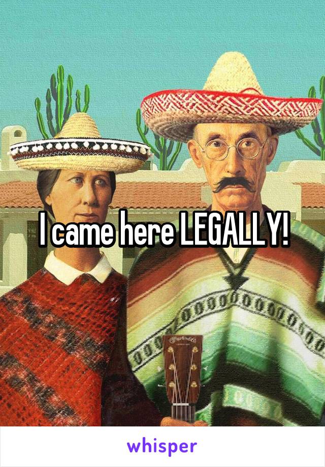 I came here LEGALLY!