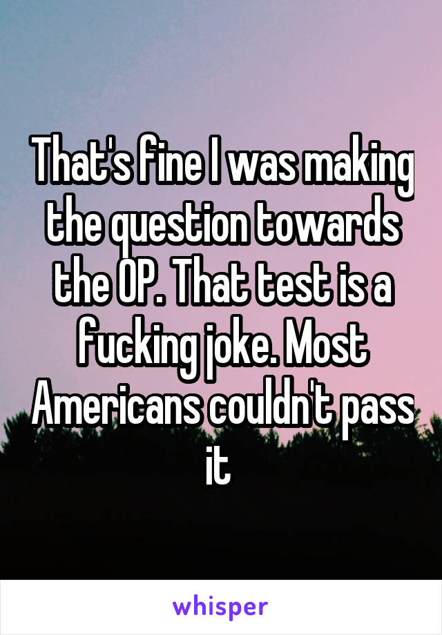 That's fine I was making the question towards the OP. That test is a fucking joke. Most Americans couldn't pass it 