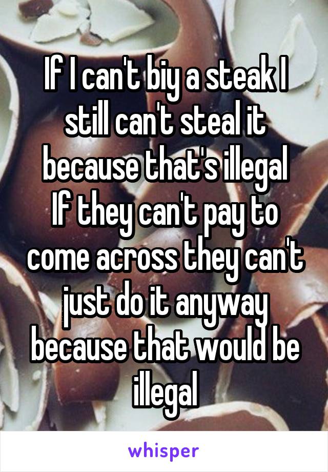 If I can't biy a steak I still can't steal it because that's illegal
If they can't pay to come across they can't just do it anyway because that would be illegal