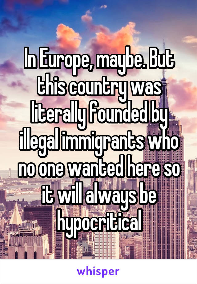 In Europe, maybe. But this country was literally founded by illegal immigrants who no one wanted here so it will always be hypocritical