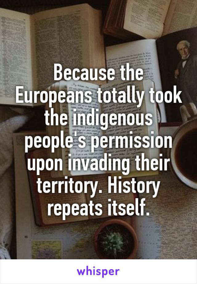 Because the Europeans totally took the indigenous people's permission upon invading their territory. History repeats itself.