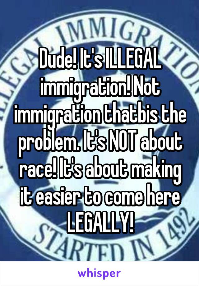 Dude! It's ILLEGAL immigration! Not immigration thatbis the problem. It's NOT about race! It's about making it easier to come here LEGALLY!