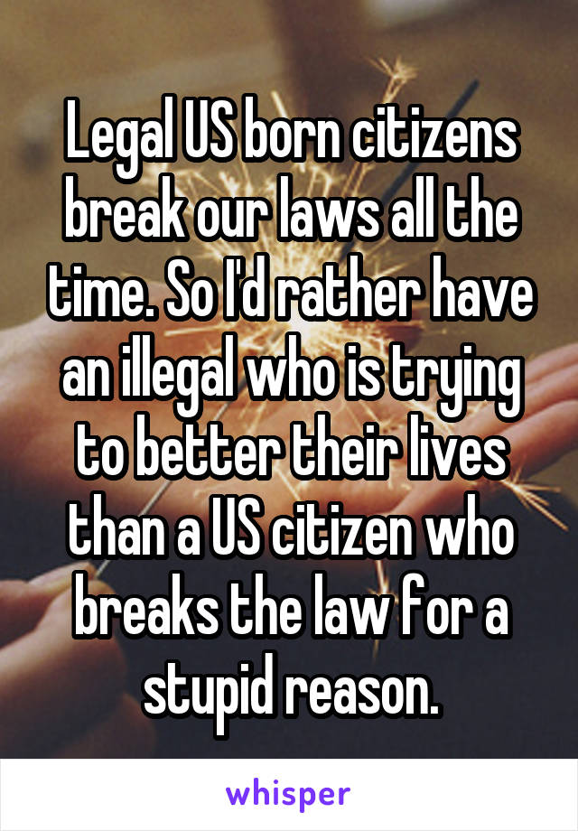 Legal US born citizens break our laws all the time. So I'd rather have an illegal who is trying to better their lives than a US citizen who breaks the law for a stupid reason.