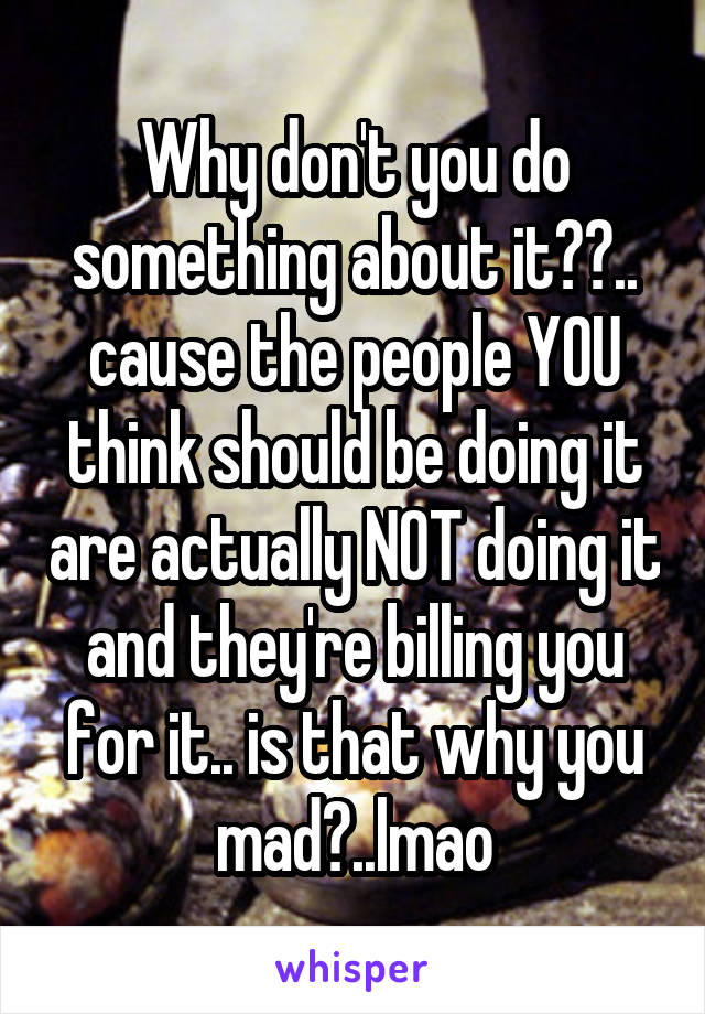 Why don't you do something about it??.. cause the people YOU think should be doing it are actually NOT doing it and they're billing you for it.. is that why you mad?..lmao