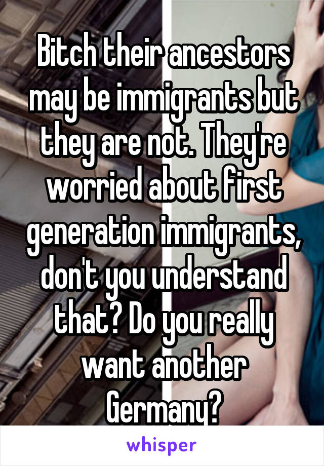 Bitch their ancestors may be immigrants but they are not. They're worried about first generation immigrants, don't you understand that? Do you really want another Germany?