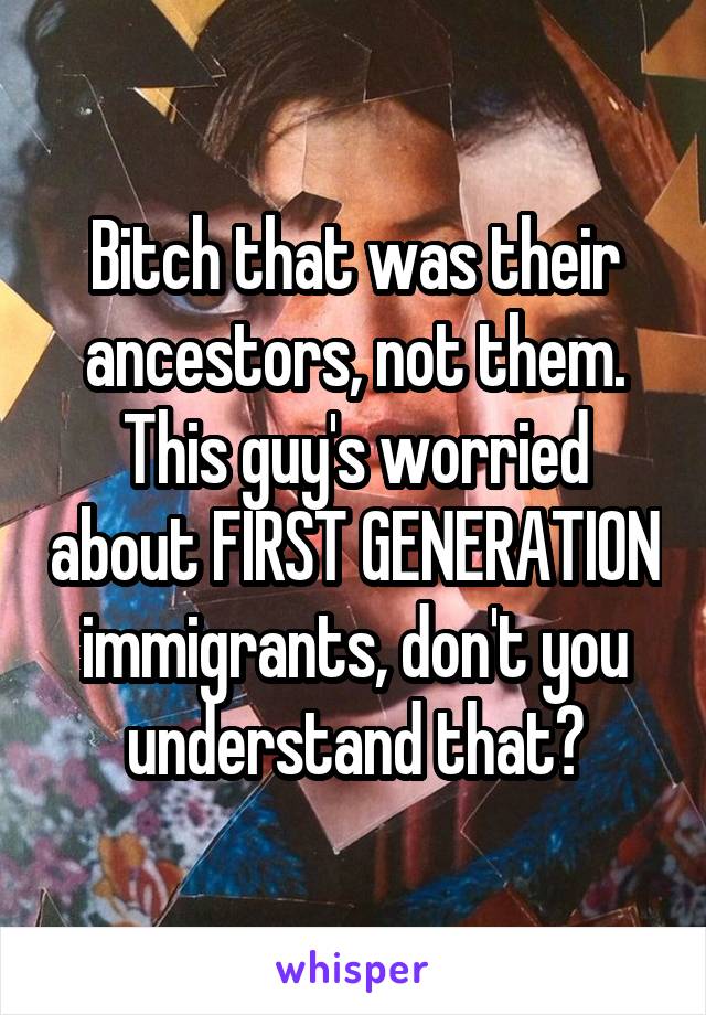 Bitch that was their ancestors, not them. This guy's worried about FIRST GENERATION immigrants, don't you understand that?