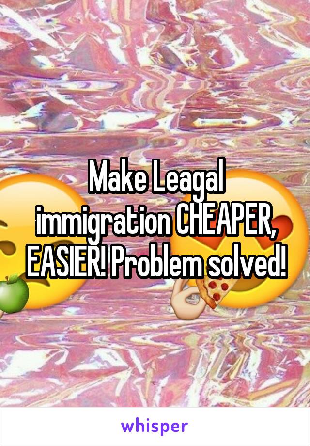 Make Leagal immigration CHEAPER, EASIER! Problem solved!