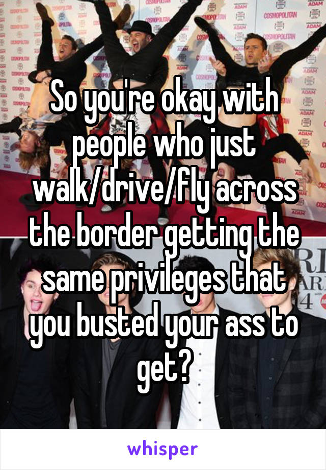 So you're okay with people who just walk/drive/fly across the border getting the same privileges that you busted your ass to get?