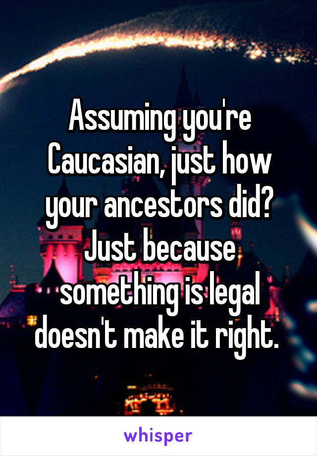 Assuming you're Caucasian, just how your ancestors did? Just because something is legal doesn't make it right. 