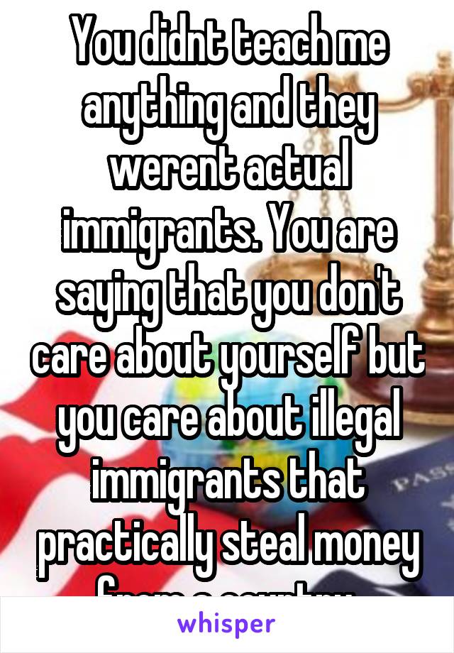 You didnt teach me anything and they werent actual immigrants. You are saying that you don't care about yourself but you care about illegal immigrants that practically steal money from a country 