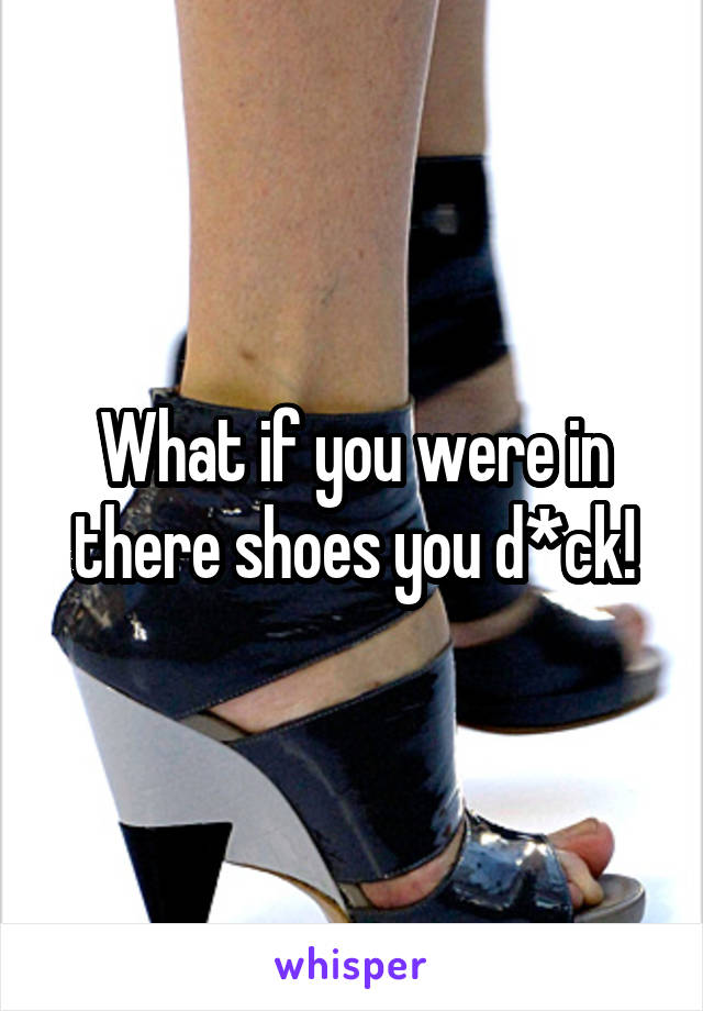 What if you were in there shoes you d*ck!