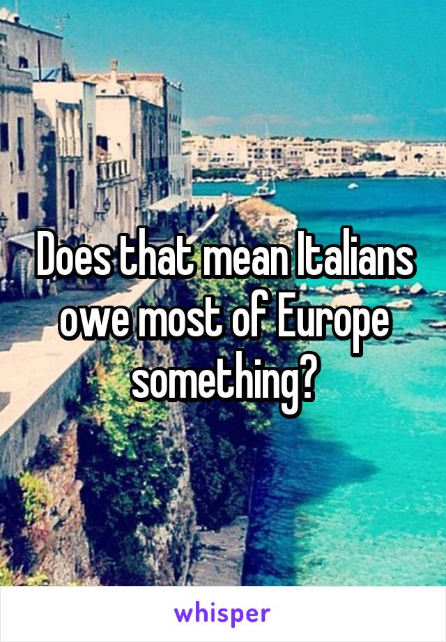 Does that mean Italians owe most of Europe something?