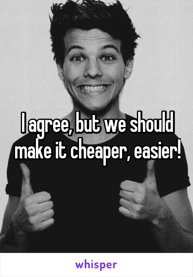 I agree, but we should make it cheaper, easier!