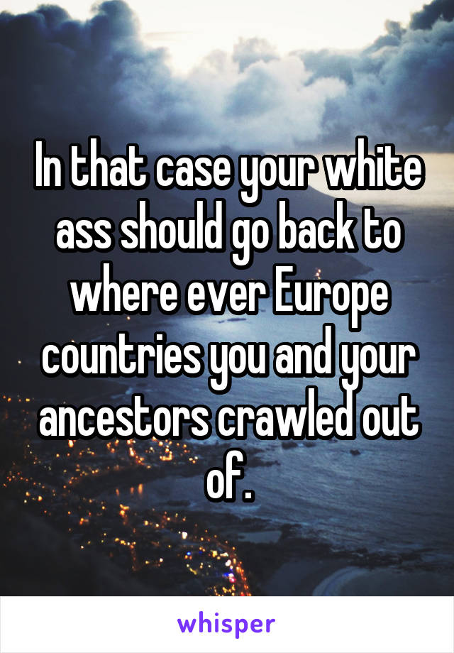 In that case your white ass should go back to where ever Europe countries you and your ancestors crawled out of.