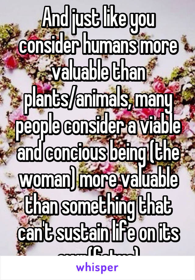 And just like you consider humans more valuable than plants/animals, many people consider a viable and concious being (the woman) more valuable than something that can't sustain life on its own(fetus)