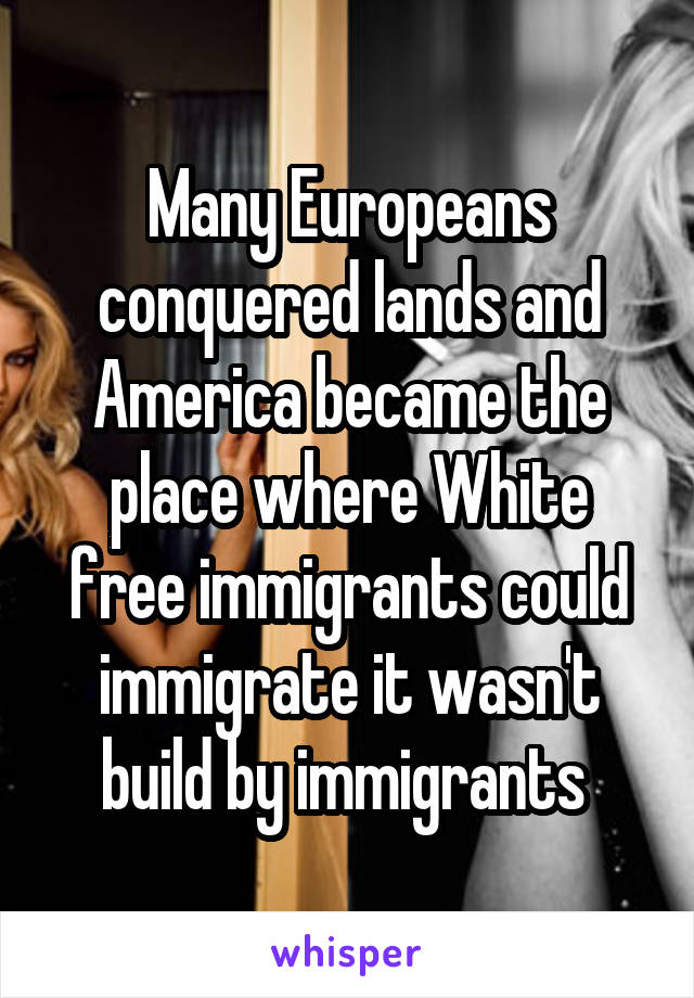 Many Europeans conquered lands and America became the place where White free immigrants could immigrate it wasn't build by immigrants 