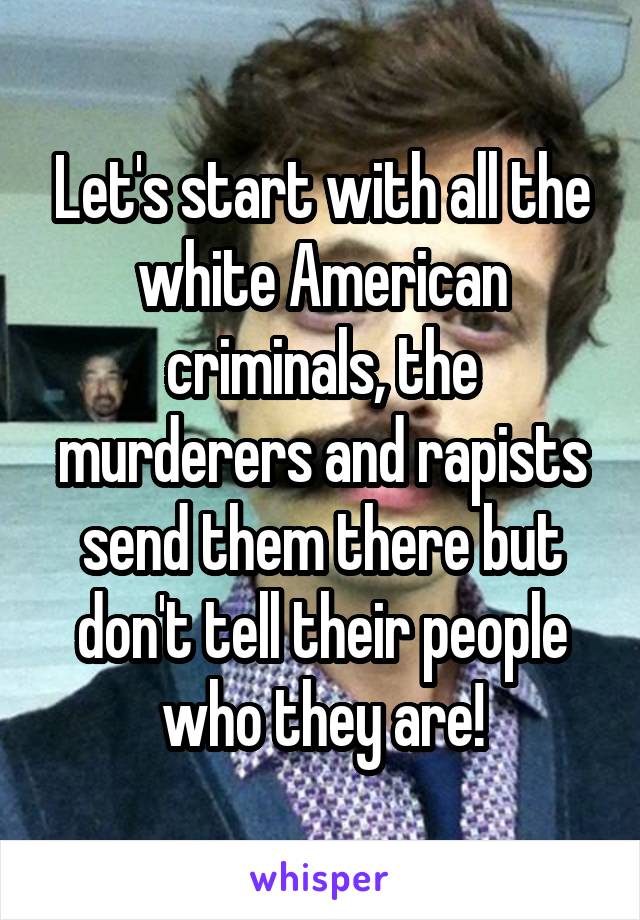 Let's start with all the white American criminals, the murderers and rapists send them there but don't tell their people who they are!