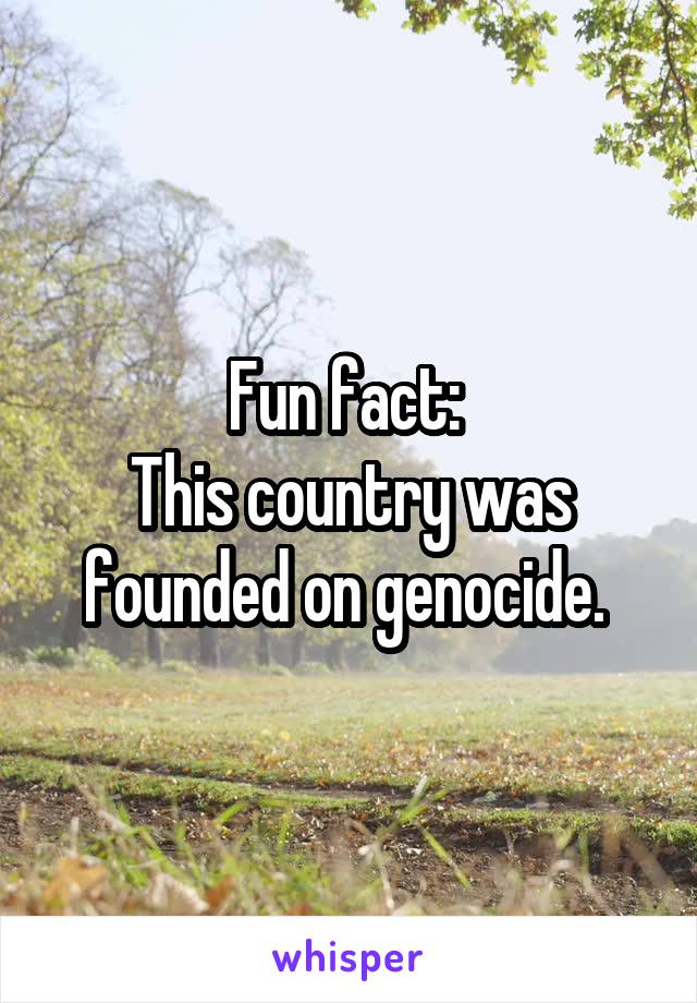 Fun fact: 
This country was founded on genocide. 