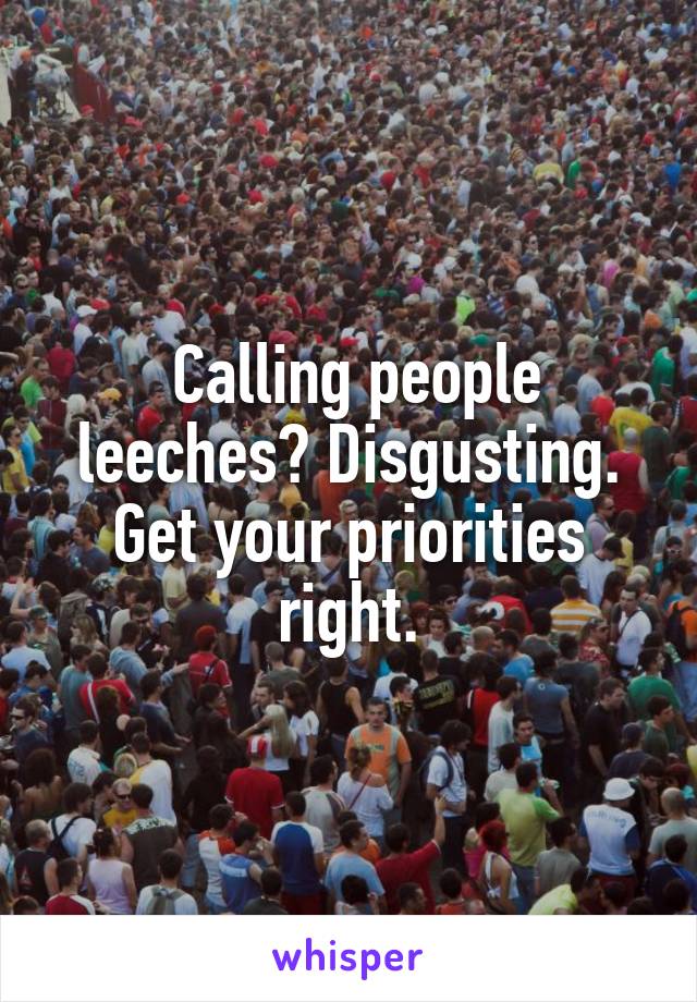  Calling people leeches? Disgusting. Get your priorities right.