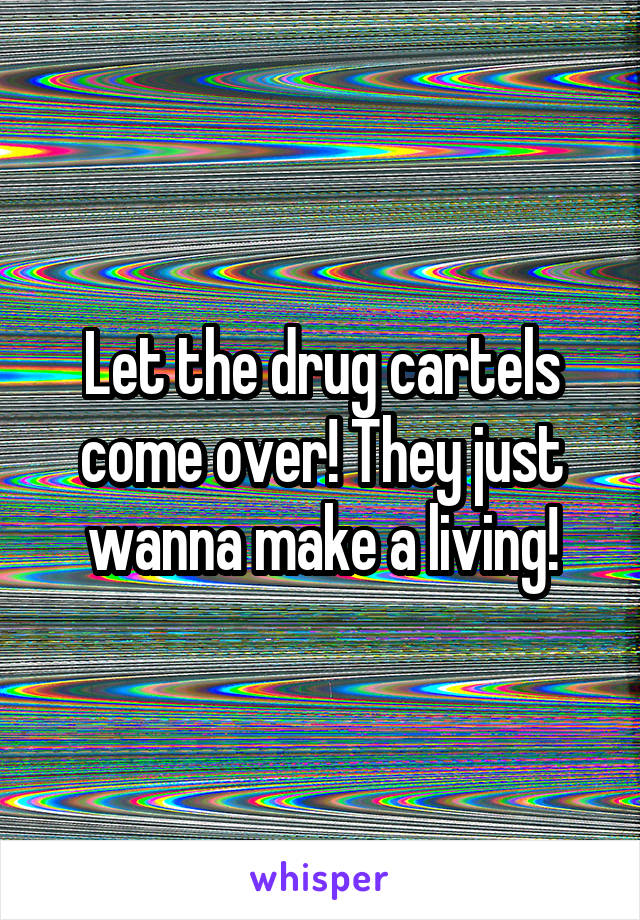 Let the drug cartels come over! They just wanna make a living!