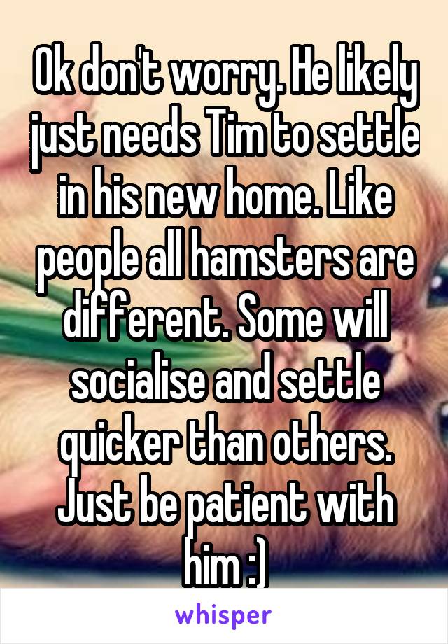 Ok don't worry. He likely just needs Tim to settle in his new home. Like people all hamsters are different. Some will socialise and settle quicker than others. Just be patient with him :)