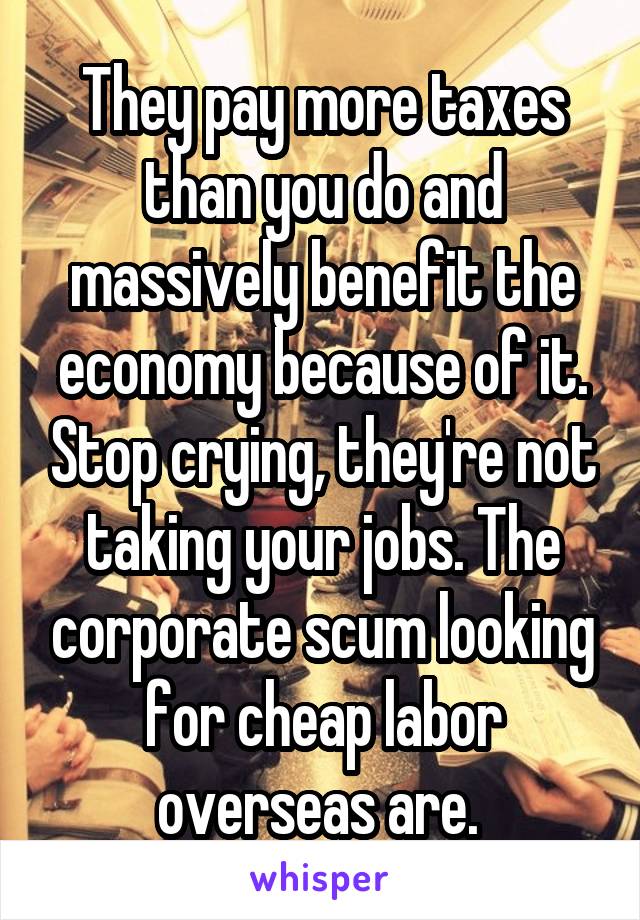 They pay more taxes than you do and massively benefit the economy because of it. Stop crying, they're not taking your jobs. The corporate scum looking for cheap labor overseas are. 