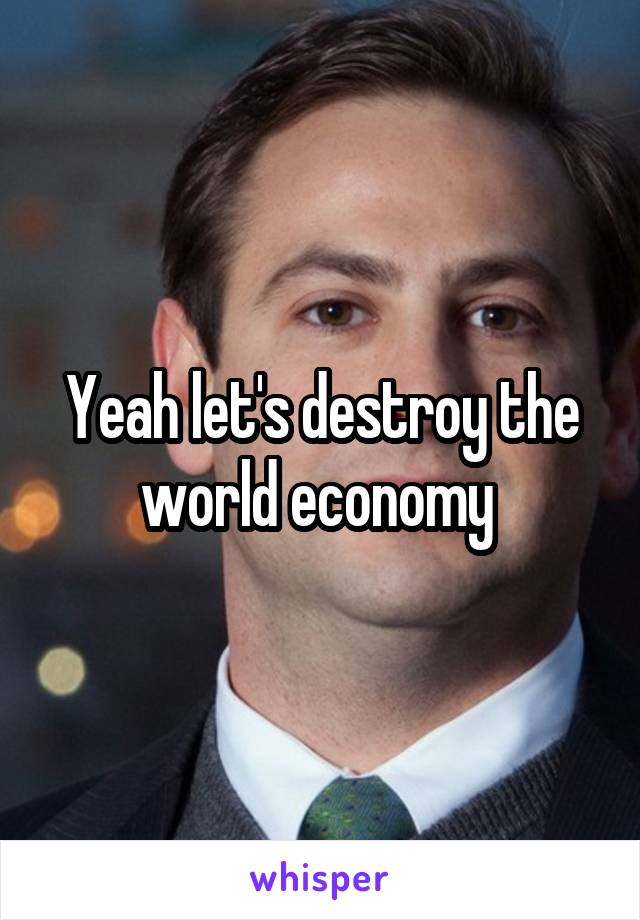 Yeah let's destroy the world economy 