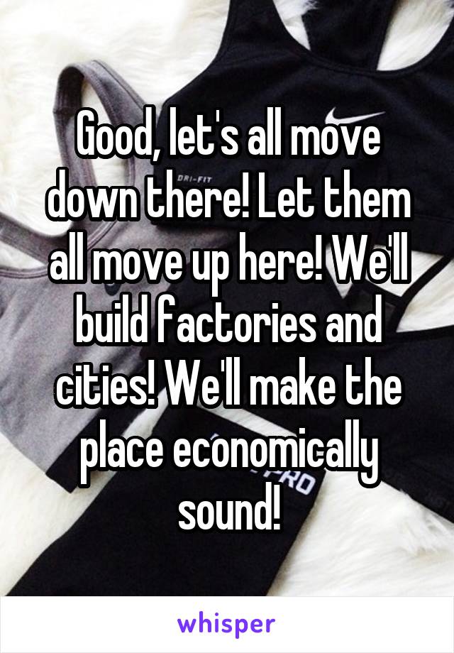 Good, let's all move down there! Let them all move up here! We'll build factories and cities! We'll make the place economically sound!