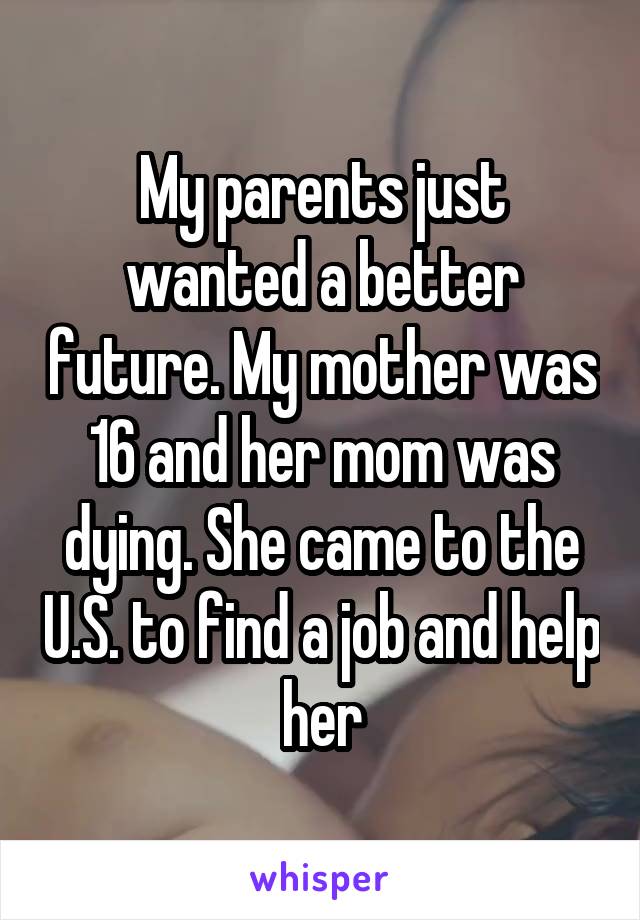 My parents just wanted a better future. My mother was 16 and her mom was dying. She came to the U.S. to find a job and help her