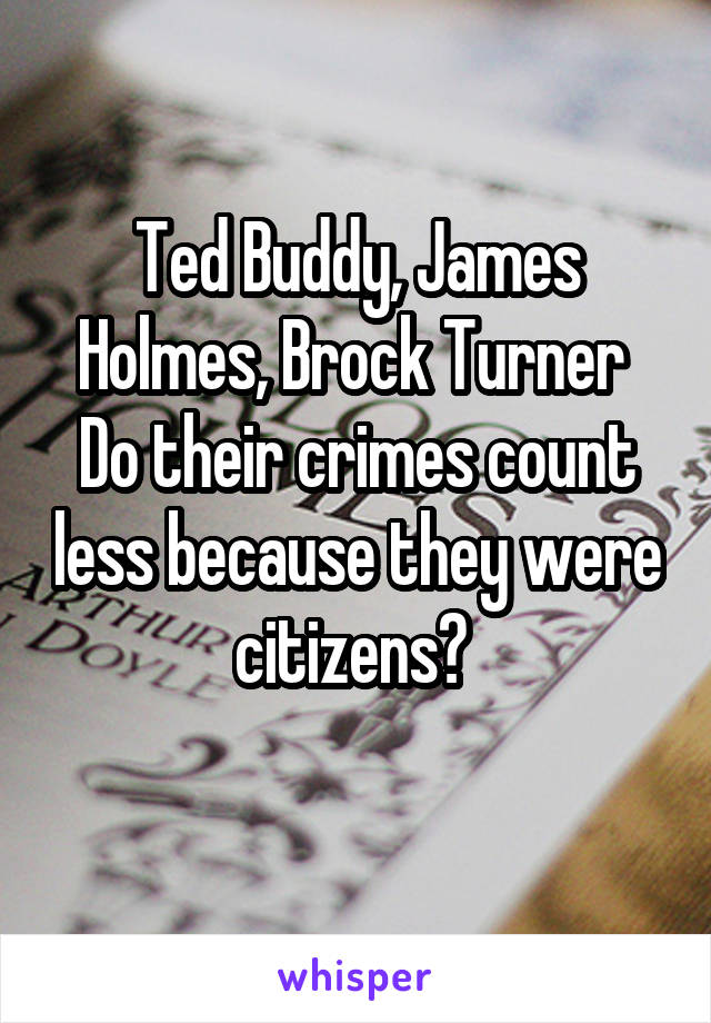 Ted Buddy, James Holmes, Brock Turner 
Do their crimes count less because they were citizens? 
