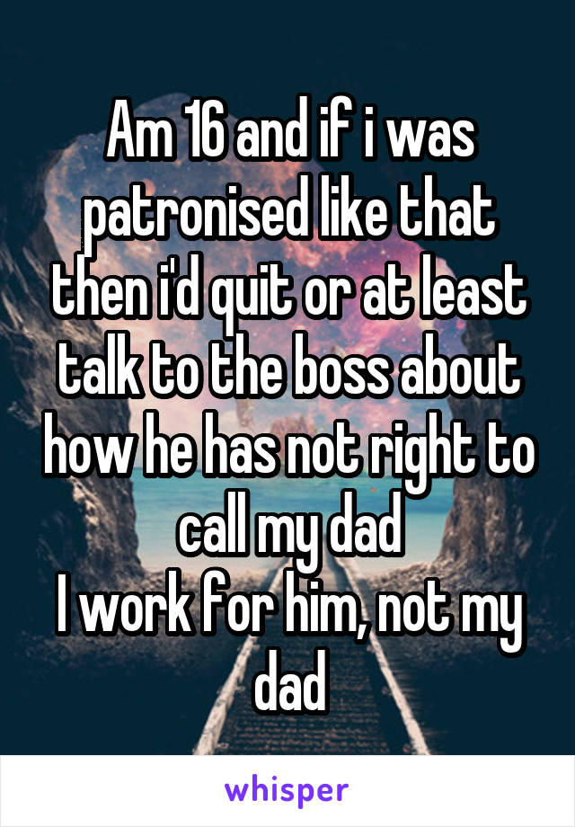 Am 16 and if i was patronised like that then i'd quit or at least talk to the boss about how he has not right to call my dad
I work for him, not my dad