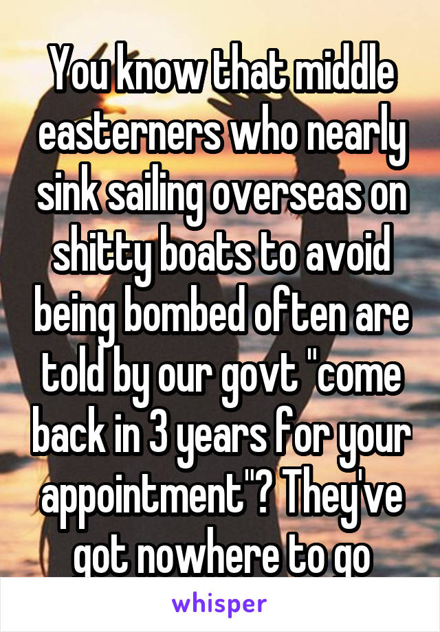 You know that middle easterners who nearly sink sailing overseas on shitty boats to avoid being bombed often are told by our govt "come back in 3 years for your appointment"? They've got nowhere to go