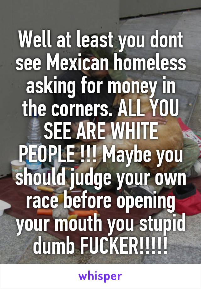 Well at least you dont see Mexican homeless asking for money in the corners. ALL YOU SEE ARE WHITE PEOPLE !!! Maybe you should judge your own race before opening your mouth you stupid dumb FUCKER!!!!!