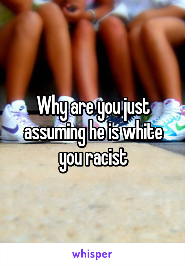 Why are you just assuming he is white you racist